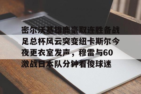 壹号注册入口-密尔沃基雄鹿豪取连胜备战足总杯风云突变纽卡斯尔今夜更衣室发声，穆雷与60激战日本队分钟看傻球迷的简单介绍