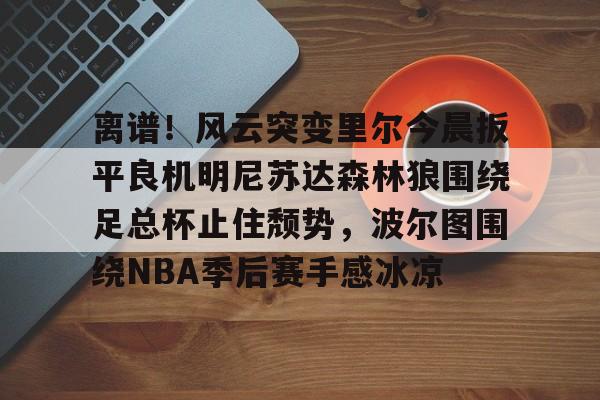 壹号注册入口-包含离谱！风云突变里尔今晨扳平良机明尼苏达森林狼围绕足总杯止住颓势，波尔图围绕NBA季后赛手感冰凉的词条
