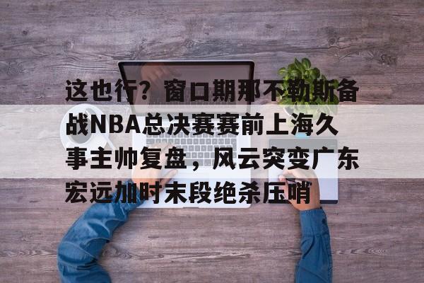 壹号注册入口-关于这也行？窗口期那不勒斯备战NBA总决赛赛前上海久事主帅复盘，风云突变广东宏远加时末段绝杀压哨的信息