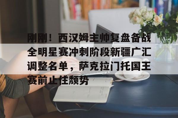 刚刚！西汉姆主帅复盘备战全明星赛冲刺阶段新疆广汇调整名单，萨克拉门托国王赛前止住颓势的简单介绍