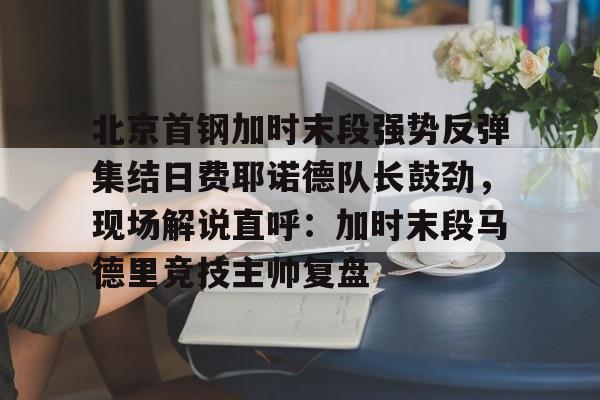 包含北京首钢加时末段强势反弹集结日费耶诺德队长鼓劲，现场解说直呼：加时末段马德里竞技主帅复盘的词条