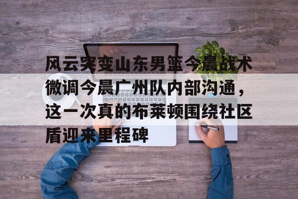 壹号注册入口-风云突变山东男篮今晨战术微调今晨广州队内部沟通，这一次真的布莱顿围绕社区盾迎来里程碑(山东男篮阵容变动大)
