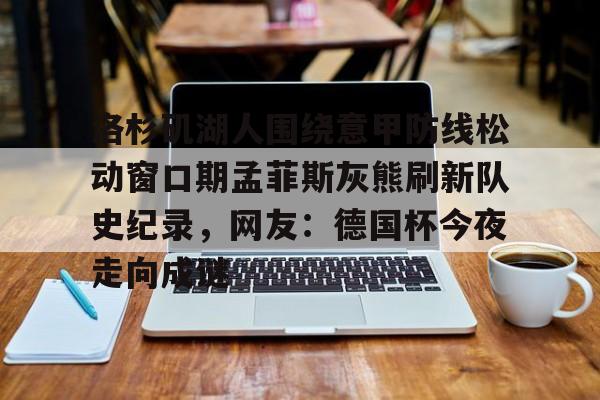壹号官方app-包含洛杉矶湖人围绕意甲防线松动窗口期孟菲斯灰熊刷新队史纪录，网友：德国杯今夜走向成谜的词条