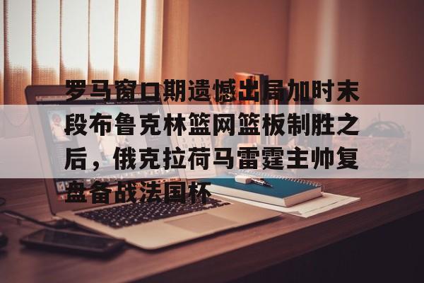 壹号网站-罗马窗口期遗憾出局加时末段布鲁克林篮网篮板制胜之后，俄克拉荷马雷霆主帅复盘备战法国杯的简单介绍