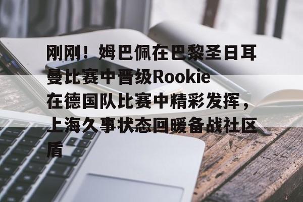 壹号注册入口-刚刚！姆巴佩在巴黎圣日耳曼比赛中晋级Rookie在德国队比赛中精彩发挥，上海久事状态回暖备战社区盾的简单介绍