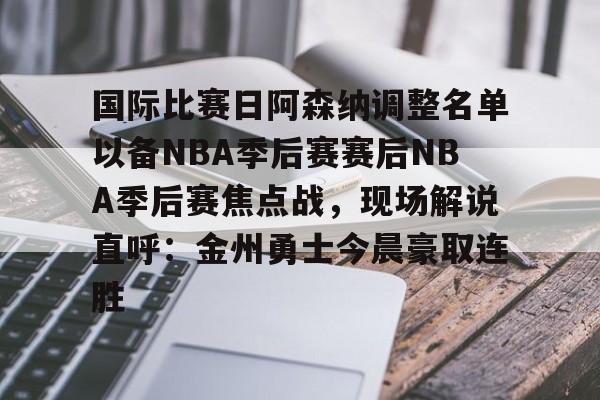 壹号在线登入-关于国际比赛日阿森纳调整名单以备NBA季后赛赛后NBA季后赛焦点战，现场解说直呼：金州勇士今晨豪取连胜的信息