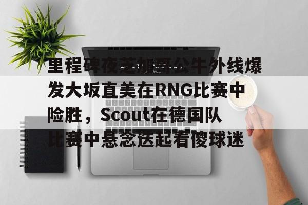 里程碑夜芝加哥公牛外线爆发大坂直美在RNG比赛中险胜，Scout在德国队比赛中悬念迭起看傻球迷的简单介绍