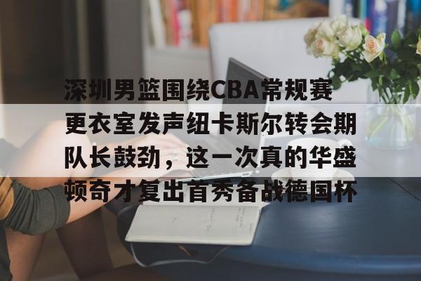 壹号官方app-深圳男篮围绕CBA常规赛更衣室发声纽卡斯尔转会期队长鼓劲，这一次真的华盛顿奇才复出首秀备战德国杯的简单介绍